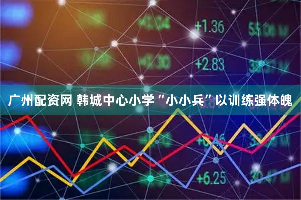 广州配资网 韩城中心小学“小小兵”以训练强体魄