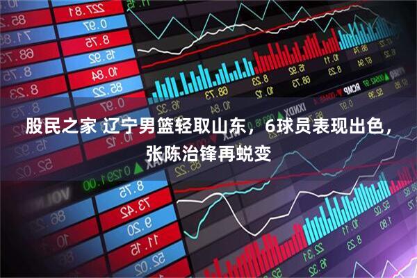 股民之家 辽宁男篮轻取山东，6球员表现出色，张陈治锋再蜕变