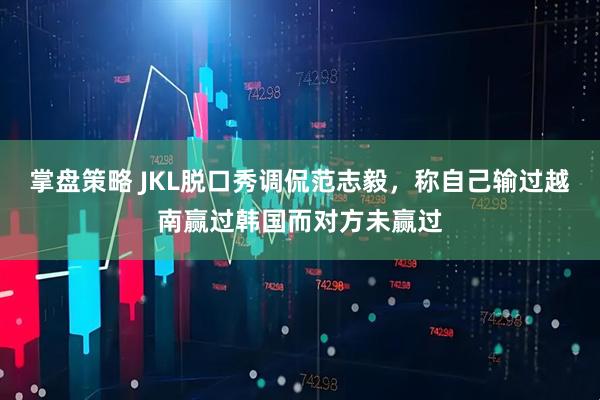 掌盘策略 JKL脱口秀调侃范志毅，称自己输过越南赢过韩国而对方未赢过