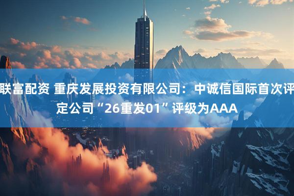 联富配资 重庆发展投资有限公司:中诚信国际首次评定公司“26重发01”评级为AAA
