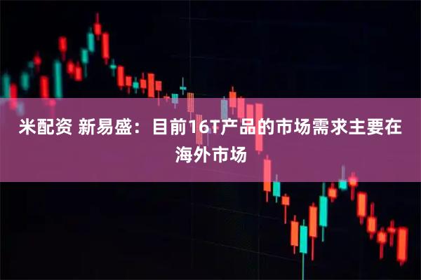 米配资 新易盛：目前16T产品的市场需求主要在海外市场