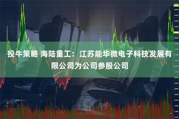 投牛策略 海陆重工：江苏能华微电子科技发展有限公司为公司参股公司