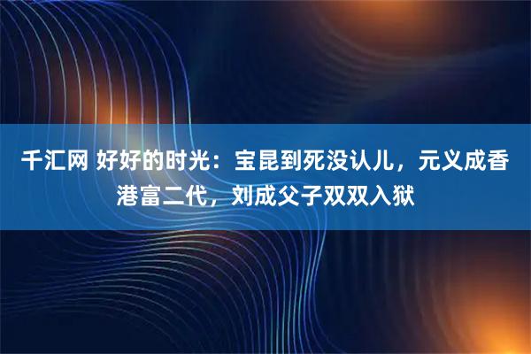 千汇网 好好的时光：宝昆到死没认儿，元义成香港富二代，刘成父子双双入狱