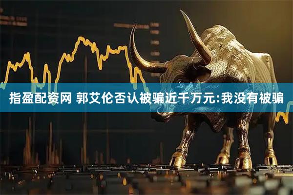 指盈配资网 郭艾伦否认被骗近千万元:我没有被骗