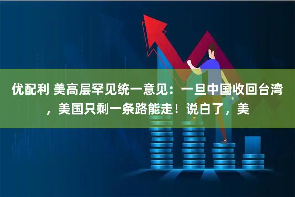 优配利 美高层罕见统一意见:一旦中国收回台湾,美国只剩一条路能走!说白了,美