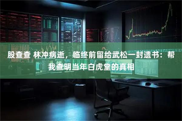 股查查 林冲病逝,临终前留给武松一封遗书:帮我查明当年白虎堂的真相
