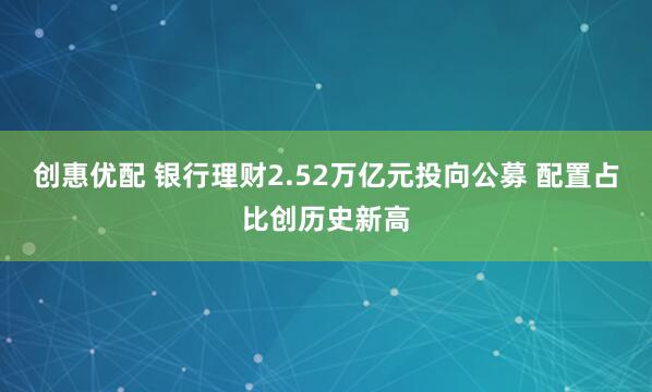 创惠优配 银行理财2.52万亿元投向公募 配置占比创历史新高