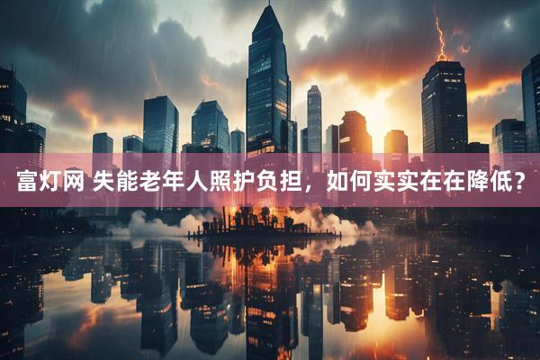 富灯网 失能老年人照护负担，如何实实在在降低？
