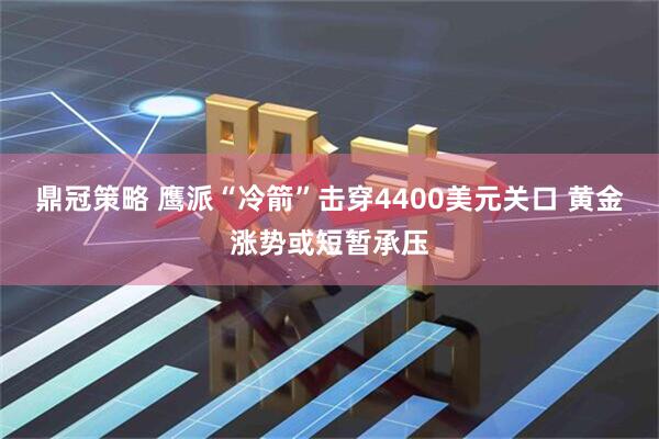 鼎冠策略 鹰派“冷箭”击穿4400美元关口 黄金涨势或短暂承压