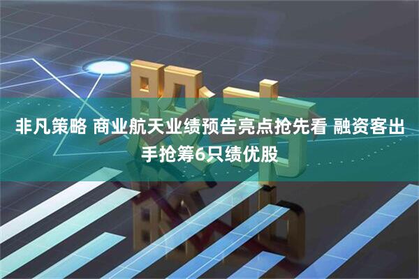 非凡策略 商业航天业绩预告亮点抢先看 融资客出手抢筹6只绩优股