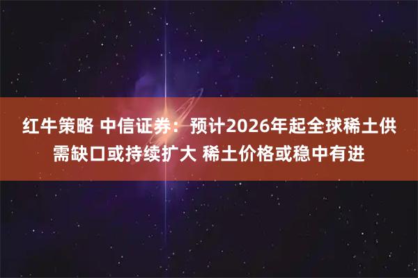 红牛策略 中信证券：预计2026年起全球稀土供需缺口或持续扩大 稀土价格或稳中有进